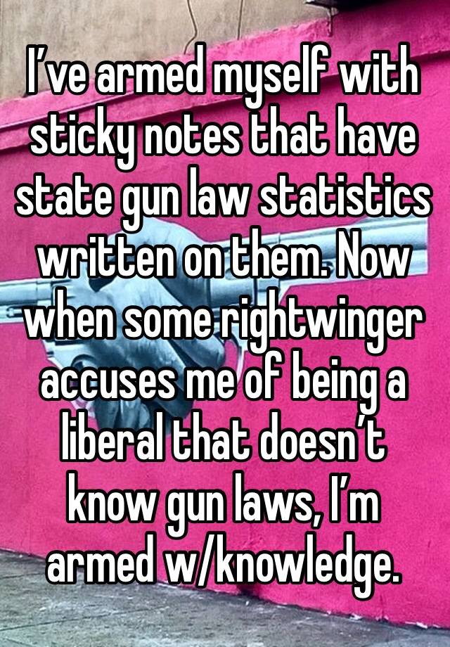 I’ve armed myself with sticky notes that have state gun law statistics written on them. Now when some rightwinger accuses me of being a liberal that doesn’t know gun laws, I’m armed w/knowledge.