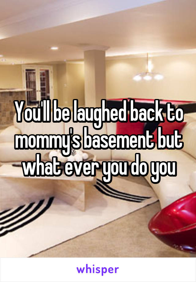 You'll be laughed back to mommy's basement but what ever you do you