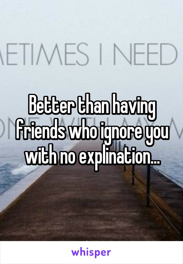 Better than having friends who ignore you with no explination...