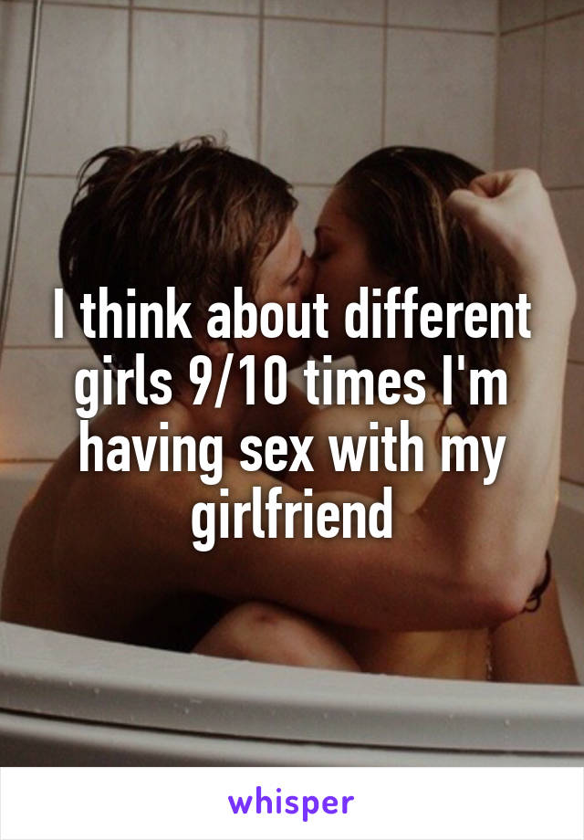 I think about different girls 9/10 times I'm having sex with my girlfriend