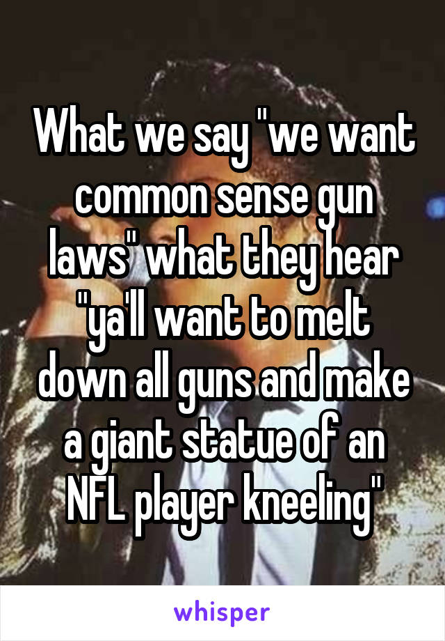 What we say "we want common sense gun laws" what they hear "ya'll want to melt down all guns and make a giant statue of an NFL player kneeling"