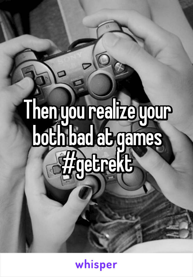 Then you realize your both bad at games #getrekt