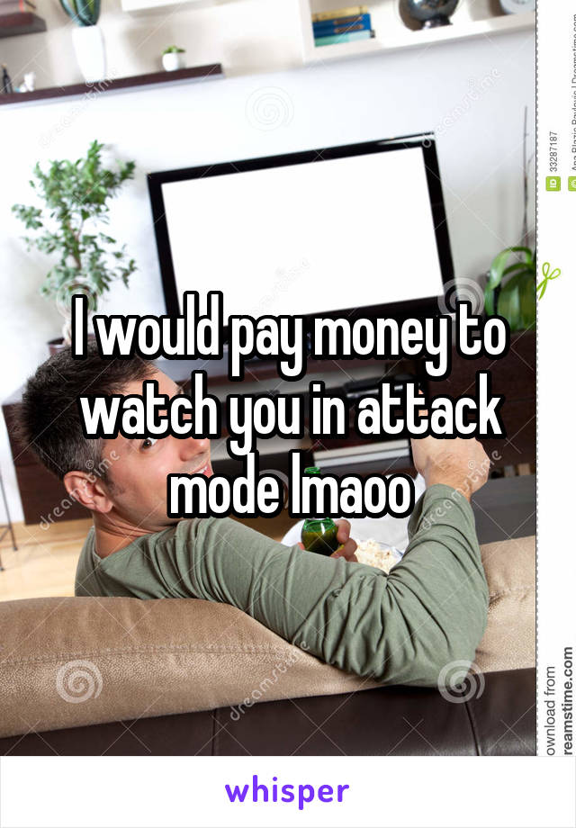 I would pay money to watch you in attack mode lmaoo