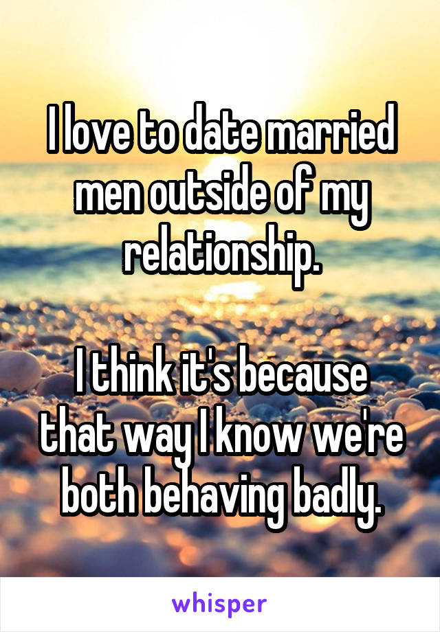 I love to date married men outside of my relationship.

I think it's because that way I know we're both behaving badly.