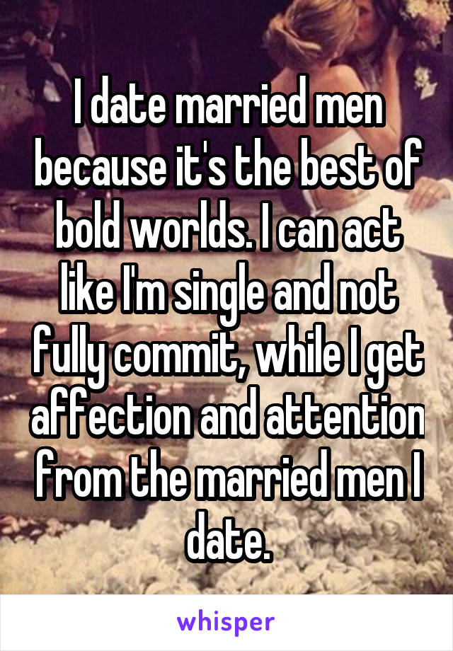 I date married men because it's the best of bold worlds. I can act like I'm single and not fully commit, while I get affection and attention from the married men I date.