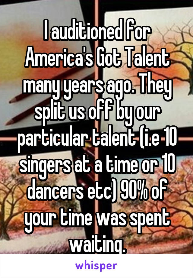I auditioned for America's Got Talent many years ago. They split us off by our particular talent (i.e 10 singers at a time or 10 dancers etc) 90% of your time was spent waiting.