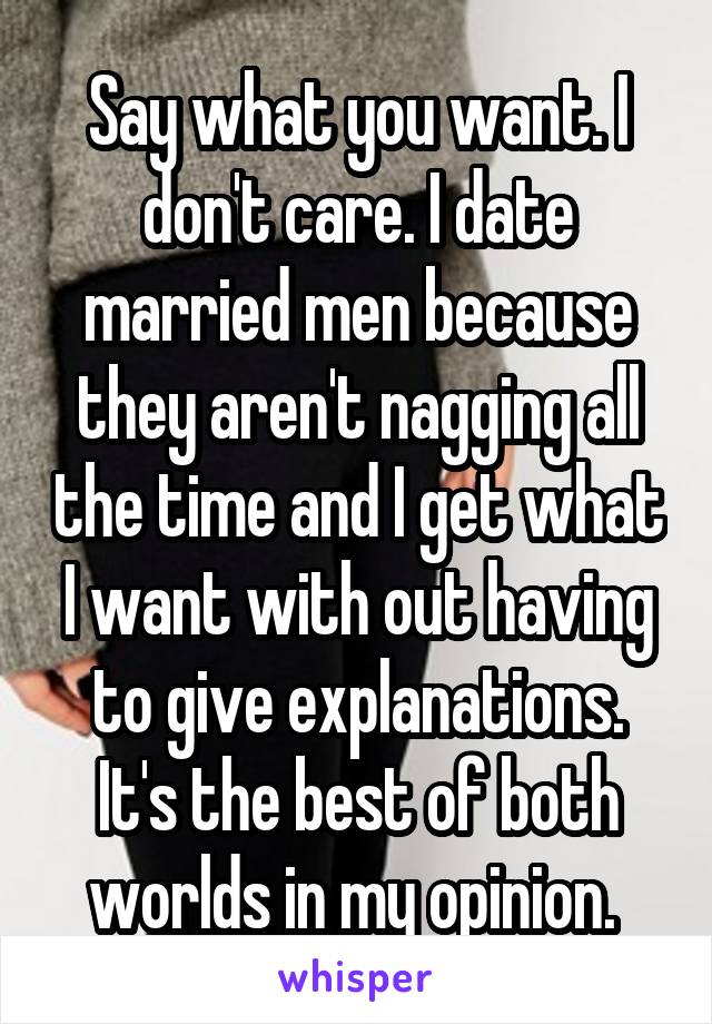Say what you want. I don't care. I date married men because they aren't nagging all the time and I get what I want with out having to give explanations. It's the best of both worlds in my opinion. 