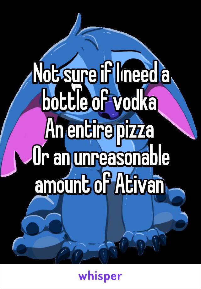 Not sure if I need a bottle of vodka 
An entire pizza 
Or an unreasonable amount of Ativan 
