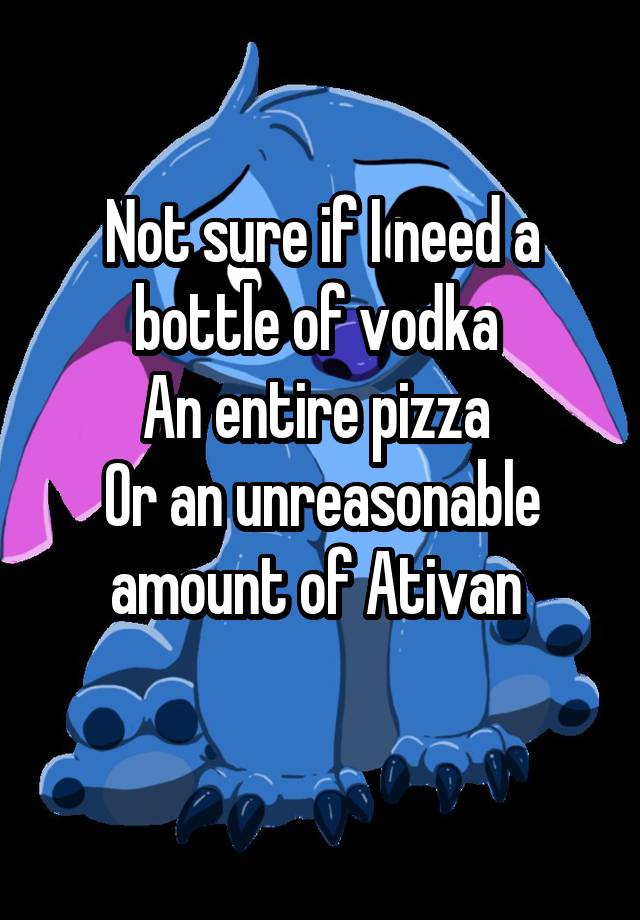 Not sure if I need a bottle of vodka 
An entire pizza 
Or an unreasonable amount of Ativan 
