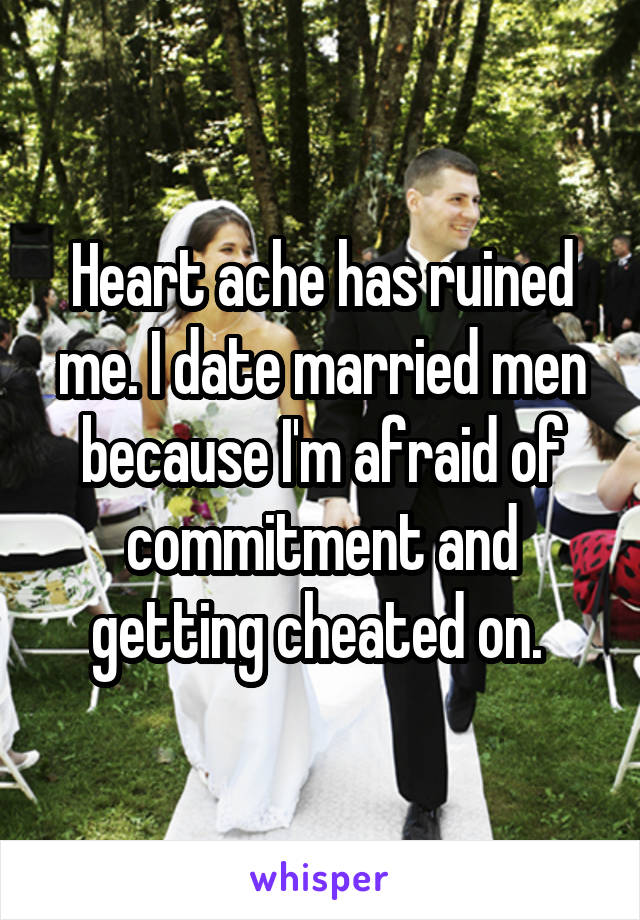 Heart ache has ruined me. I date married men because I'm afraid of commitment and getting cheated on. 