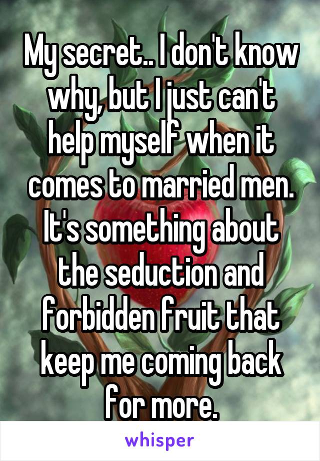 My secret.. I don't know why, but I just can't help myself when it comes to married men. It's something about the seduction and forbidden fruit that keep me coming back for more.