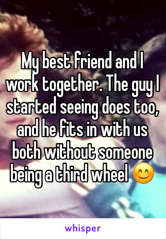 My best friend and I work together. The guy I started seeing does too, and he fits in with us both without someone being a third wheel 😊