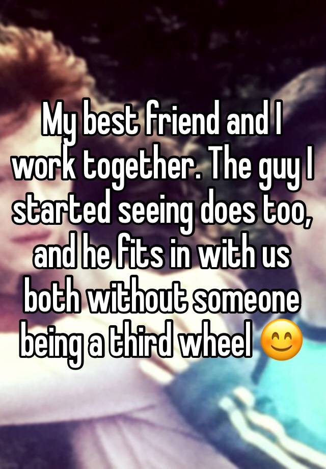 My best friend and I work together. The guy I started seeing does too, and he fits in with us both without someone being a third wheel 😊