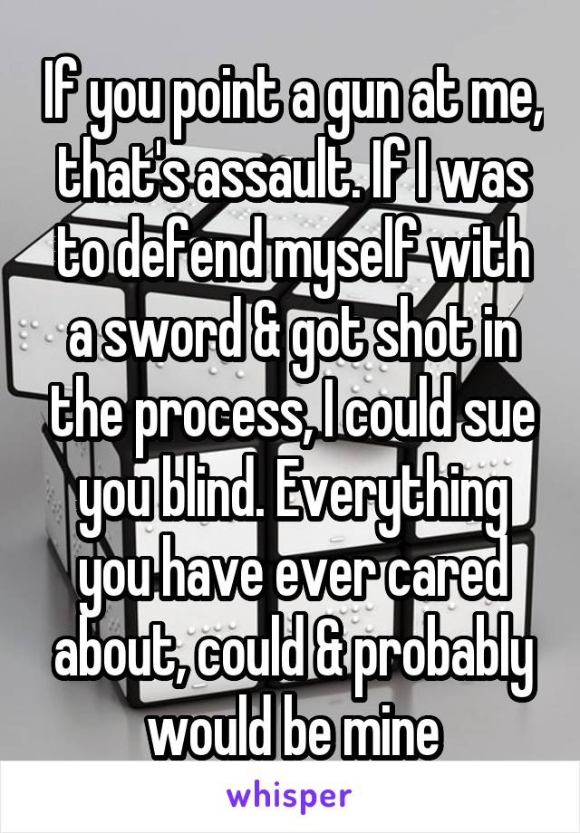 If you point a gun at me, that's assault. If I was to defend myself with a sword & got shot in the process, I could sue you blind. Everything you have ever cared about, could & probably would be mine