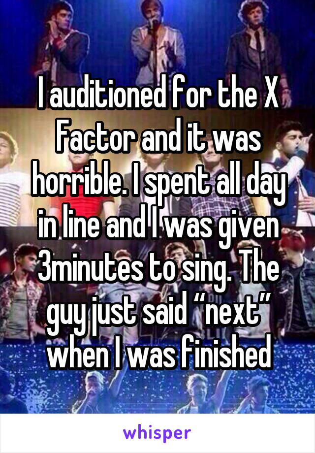 I auditioned for the X Factor and it was horrible. I spent all day in line and I was given 3minutes to sing. The guy just said “next” when I was finished