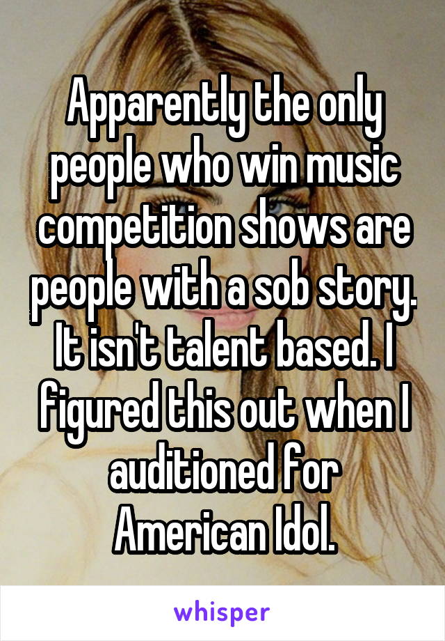 Apparently the only people who win music competition shows are people with a sob story. It isn't talent based. I figured this out when I auditioned for American Idol.