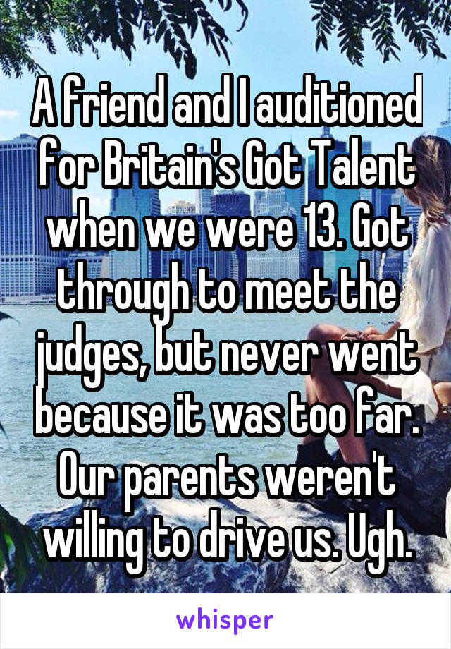 A friend and I auditioned for Britain's Got Talent when we were 13. Got through to meet the judges, but never went because it was too far. Our parents weren't willing to drive us. Ugh.