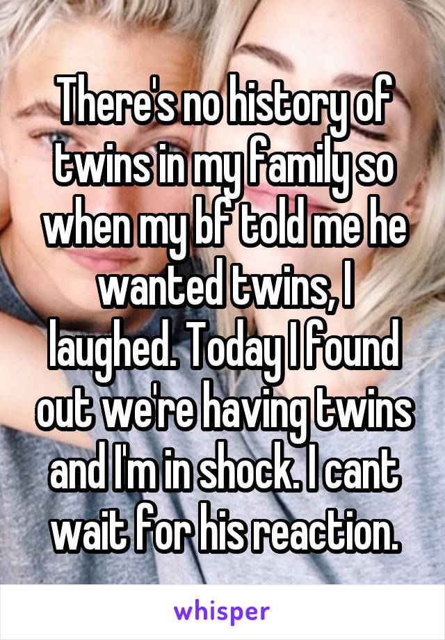 There's no history of twins in my family so when my bf told me he wanted twins, I laughed. Today I found out we're having twins and I'm in shock. I cant wait for his reaction.