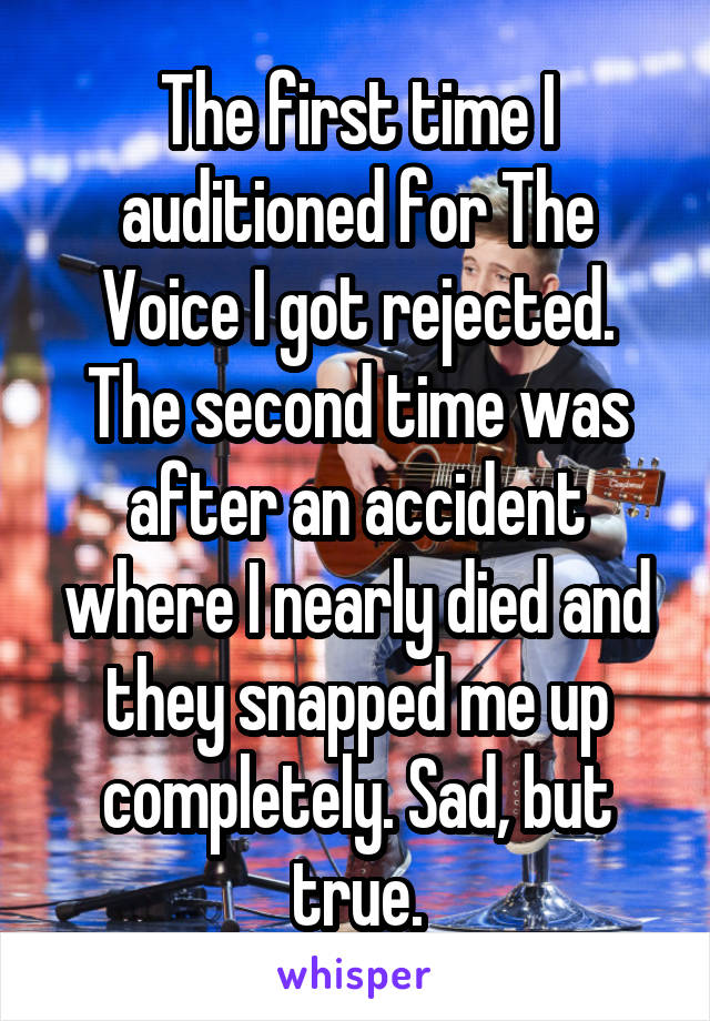 The first time I auditioned for The Voice I got rejected. The second time was after an accident where I nearly died and they snapped me up completely. Sad, but true.