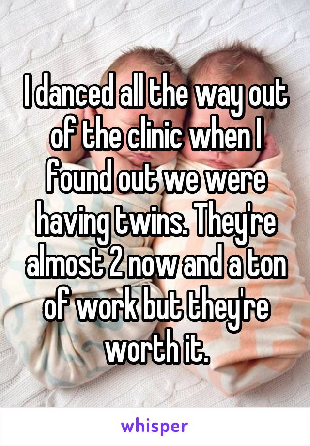 I danced all the way out of the clinic when I found out we were having twins. They're almost 2 now and a ton of work but they're worth it.