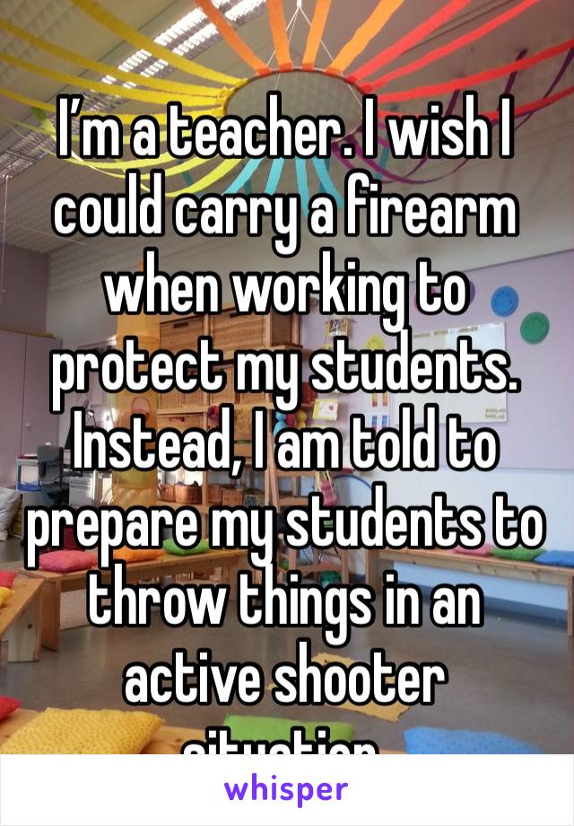 I’m a teacher. I wish I could carry a firearm when working to protect my students. Instead, I am told to prepare my students to throw things in an active shooter situation. 