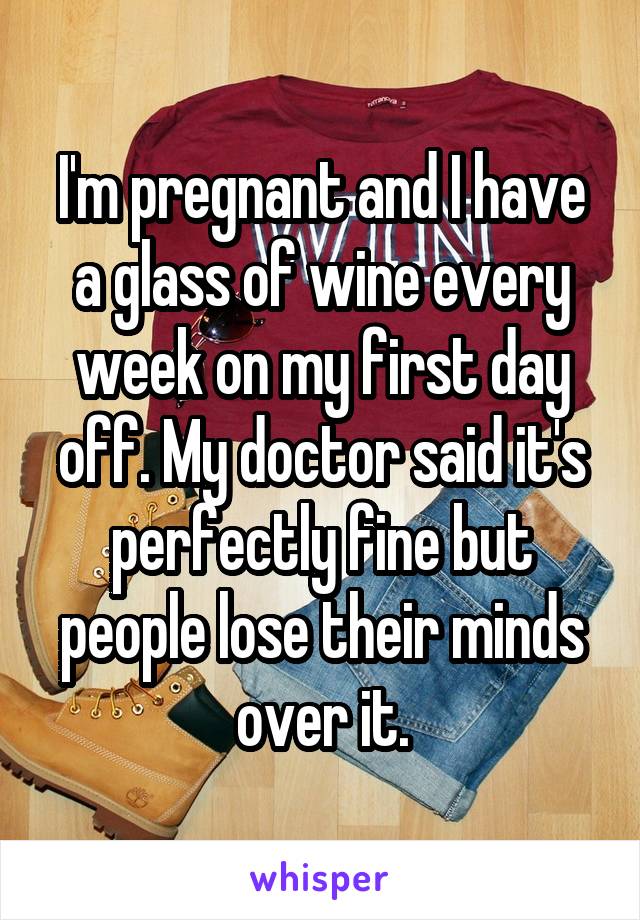 I'm pregnant and I have a glass of wine every week on my first day off. My doctor said it's perfectly fine but people lose their minds over it.
