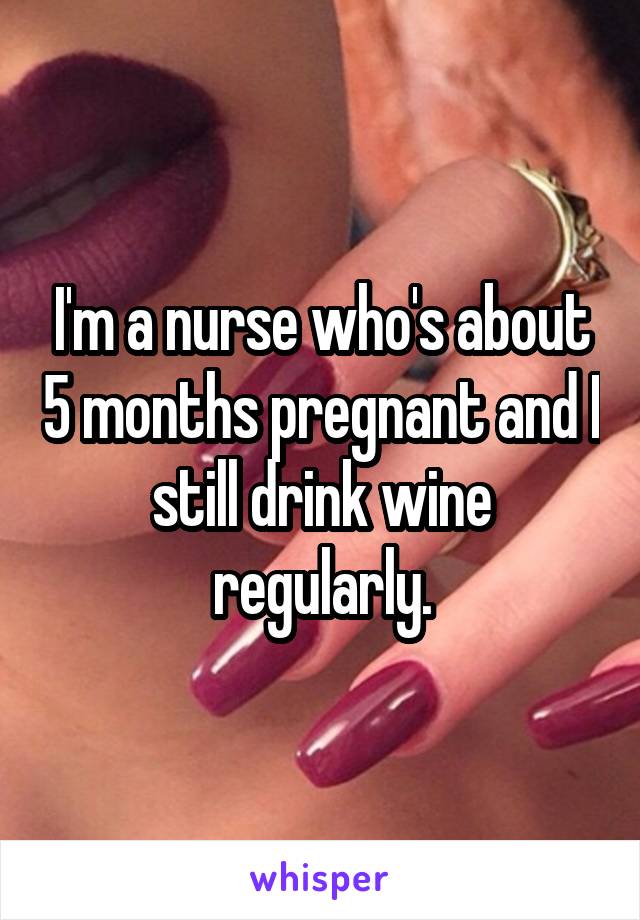 I'm a nurse who's about 5 months pregnant and I still drink wine regularly.