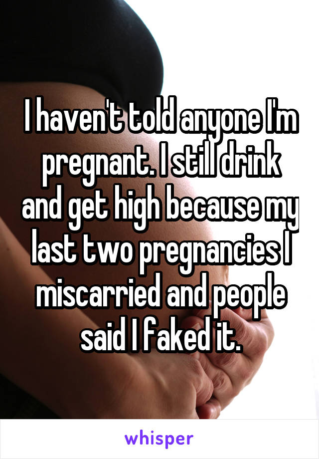 I haven't told anyone I'm pregnant. I still drink and get high because my last two pregnancies I miscarried and people said I faked it.