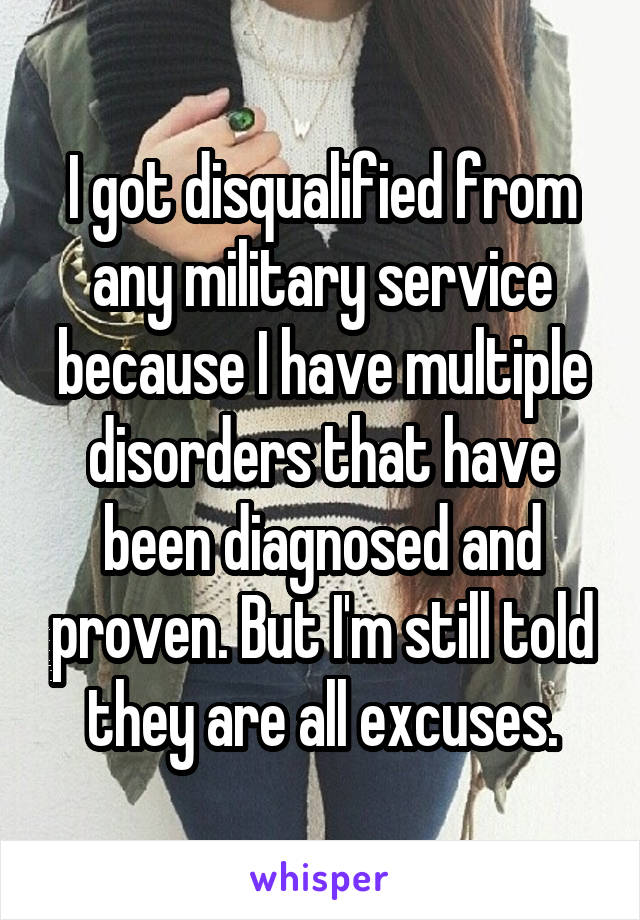 I got disqualified from any military service because I have multiple disorders that have been diagnosed and proven. But I'm still told they are all excuses.
