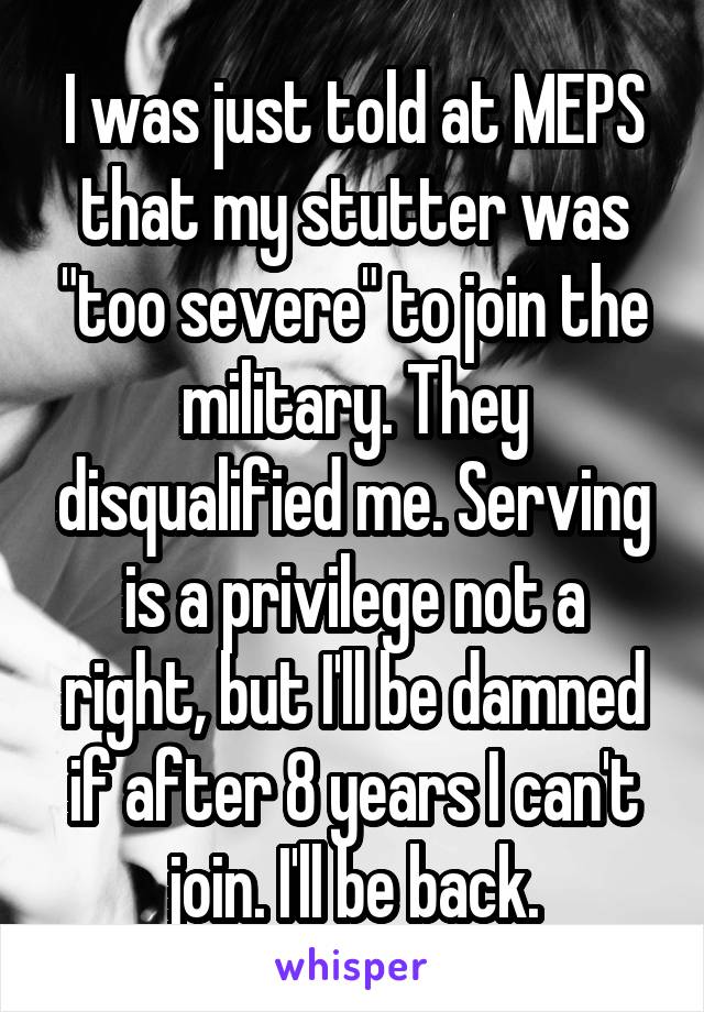 I was just told at MEPS that my stutter was "too severe" to join the military. They disqualified me. Serving is a privilege not a right, but I'll be damned if after 8 years I can't join. I'll be back.
