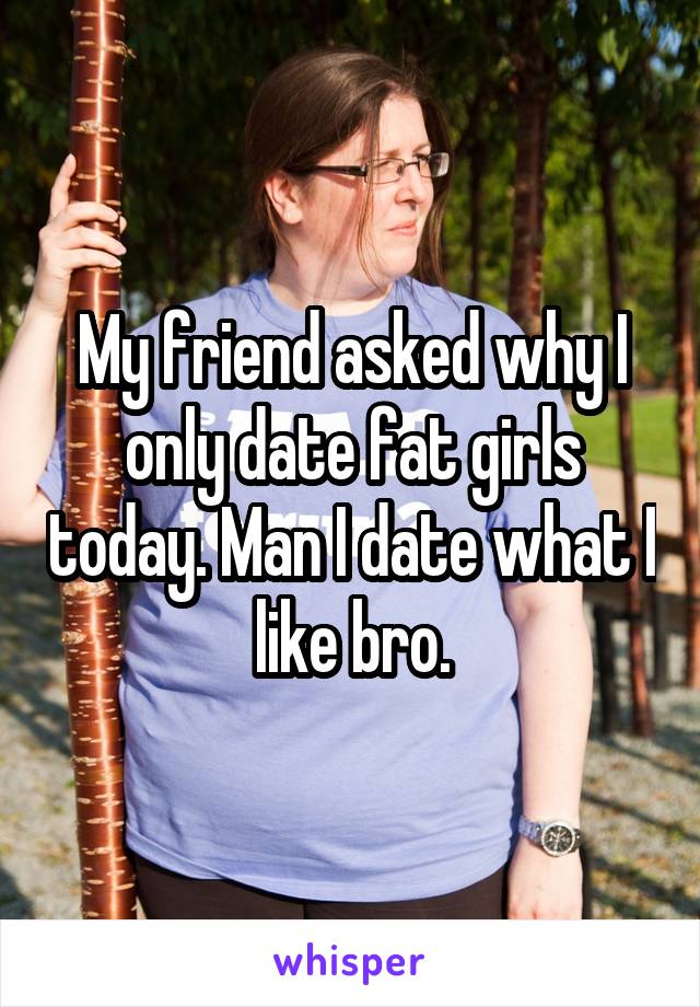 My friend asked why I only date fat girls today. Man I date what I like bro.