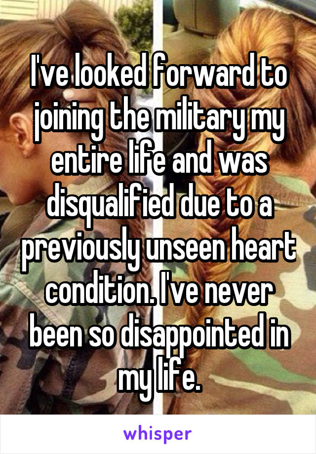 I've looked forward to joining the military my entire life and was disqualified due to a previously unseen heart condition. I've never been so disappointed in my life.