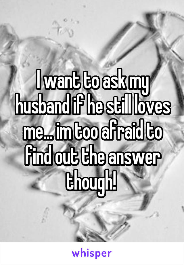 I want to ask my husband if he still loves me... im too afraid to find out the answer though! 