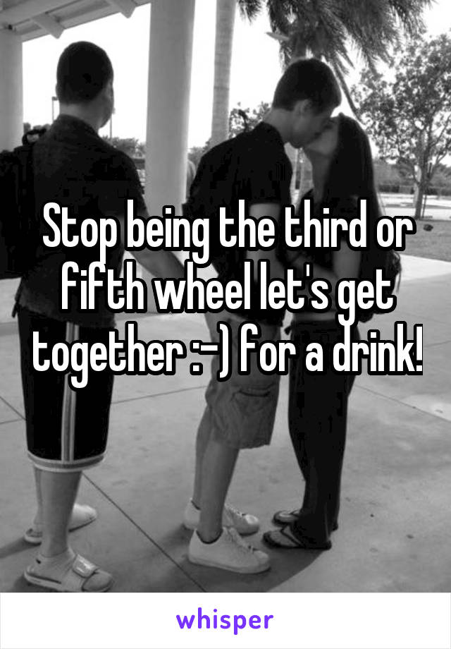 Stop being the third or fifth wheel let's get together :-) for a drink! 