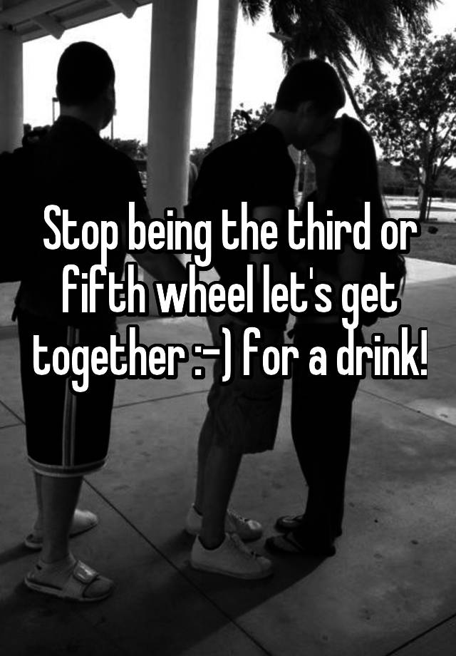 Stop being the third or fifth wheel let's get together :-) for a drink! 