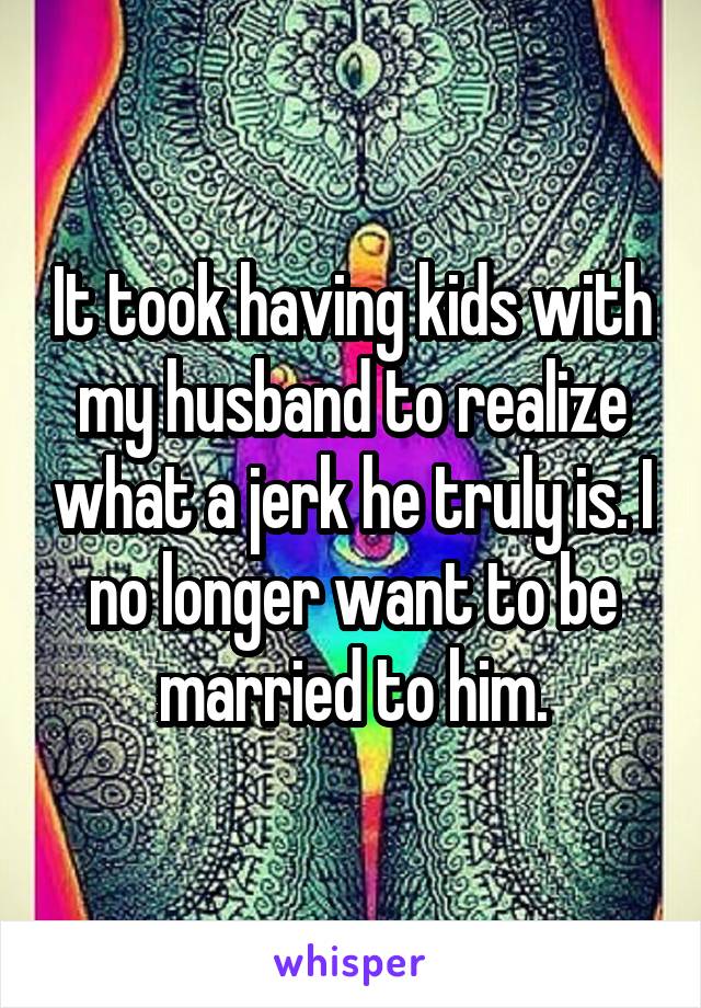 It took having kids with my husband to realize what a jerk he truly is. I no longer want to be married to him.