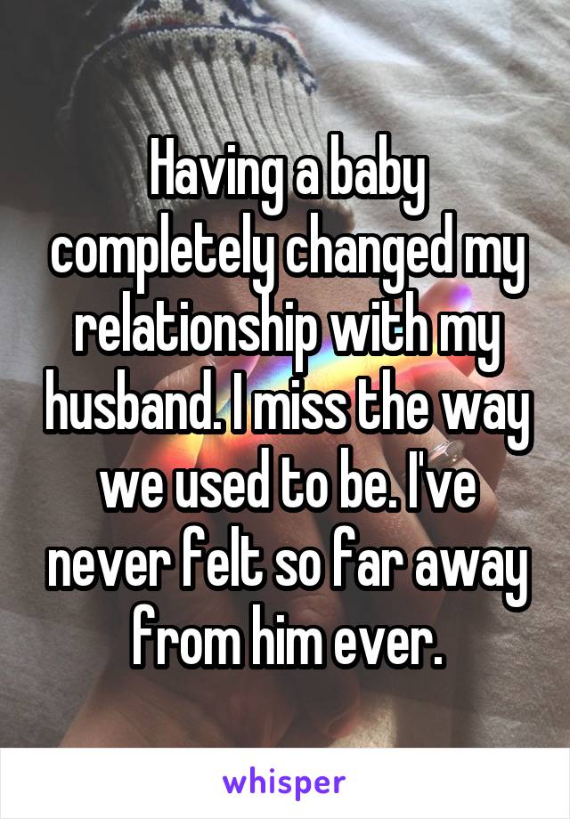 Having a baby completely changed my relationship with my husband. I miss the way we used to be. I've never felt so far away from him ever.