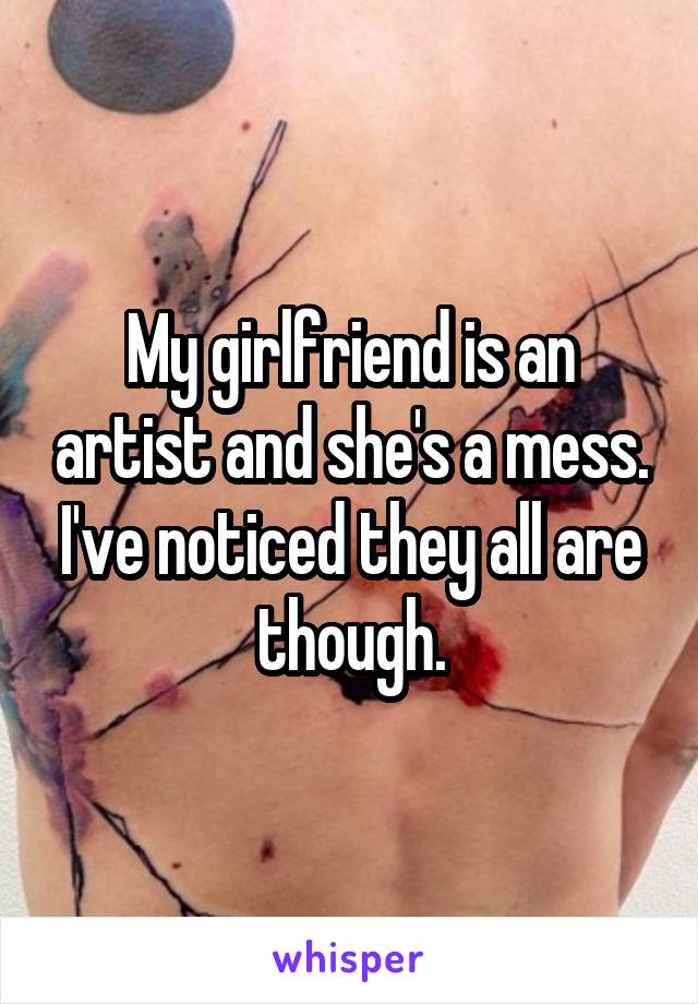My girlfriend is an artist and she's a mess. I've noticed they all are though.