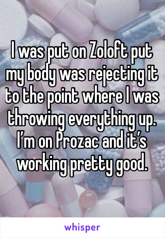 I was put on Zoloft put my body was rejecting it to the point where I was throwing everything up. I’m on Prozac and it’s working pretty good.