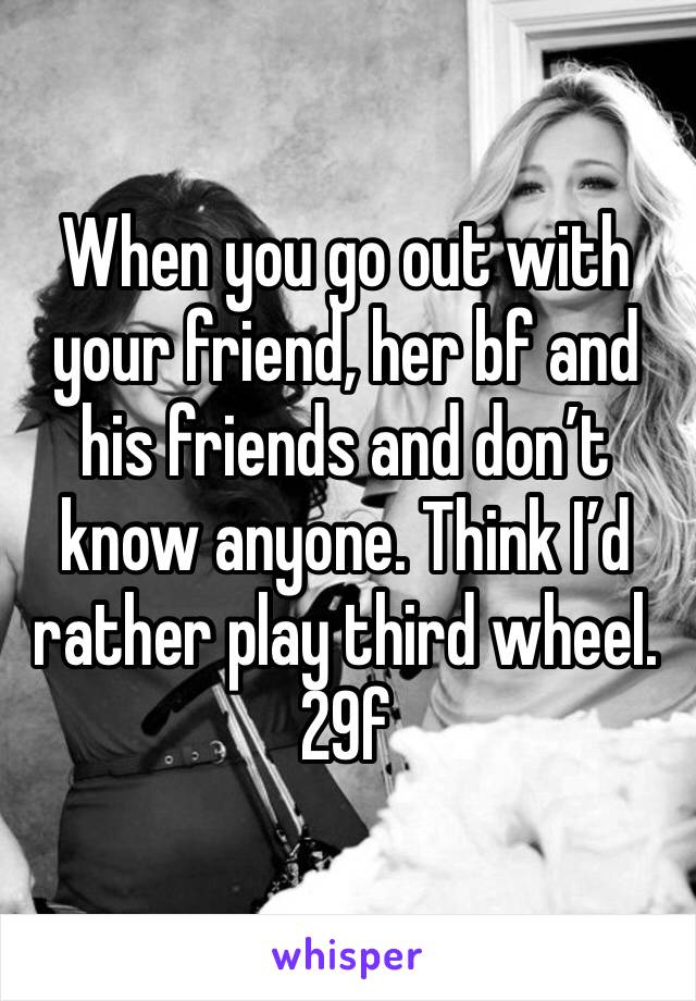 When you go out with your friend, her bf and his friends and don’t know anyone. Think I’d rather play third wheel.
29f