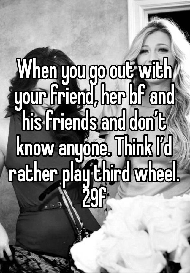 When you go out with your friend, her bf and his friends and don’t know anyone. Think I’d rather play third wheel.
29f