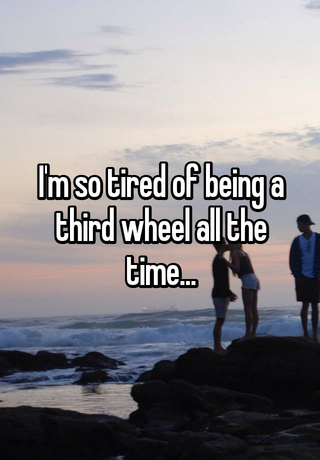 I'm so tired of being a third wheel all the time...