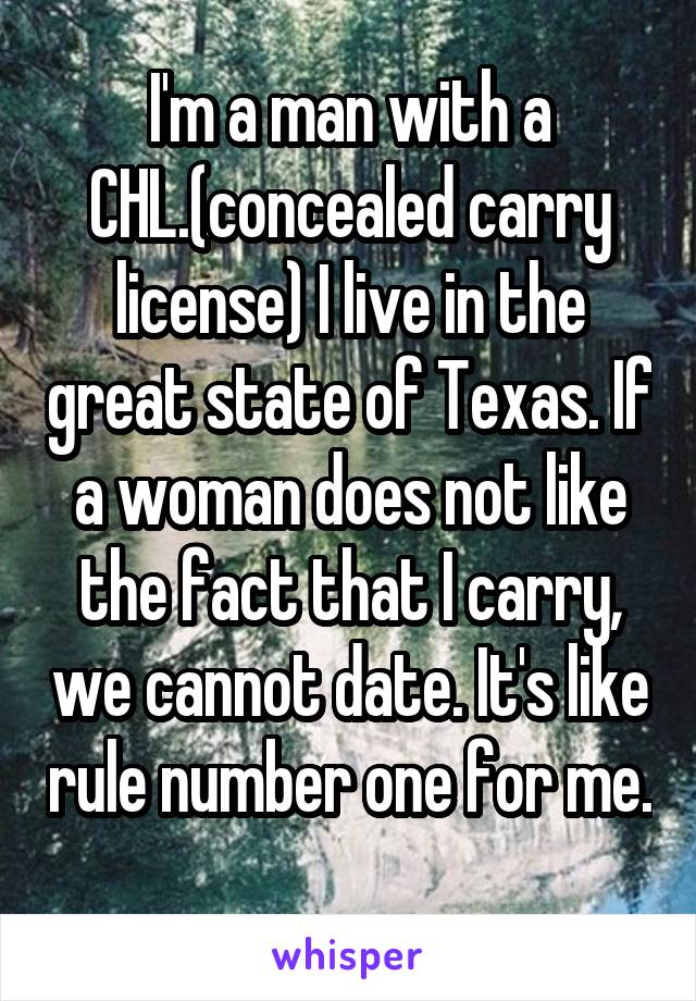 I'm a man with a CHL.(concealed carry license) I live in the great state of Texas. If a woman does not like the fact that I carry, we cannot date. It's like rule number one for me. 