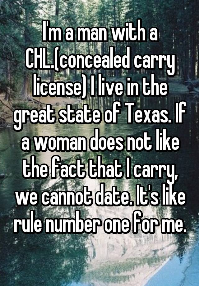 I'm a man with a CHL.(concealed carry license) I live in the great state of Texas. If a woman does not like the fact that I carry, we cannot date. It's like rule number one for me. 