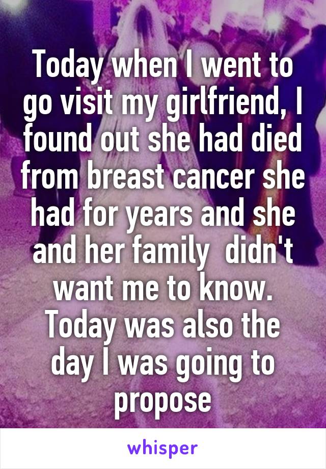 Today when I went to go visit my girlfriend, I found out she had died from breast cancer she had for years and she and her family  didn't want me to know. Today was also the day I was going to propose