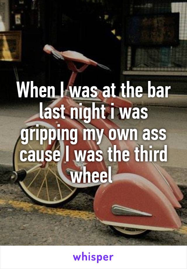 When I was at the bar last night i was gripping my own ass cause I was the third wheel 