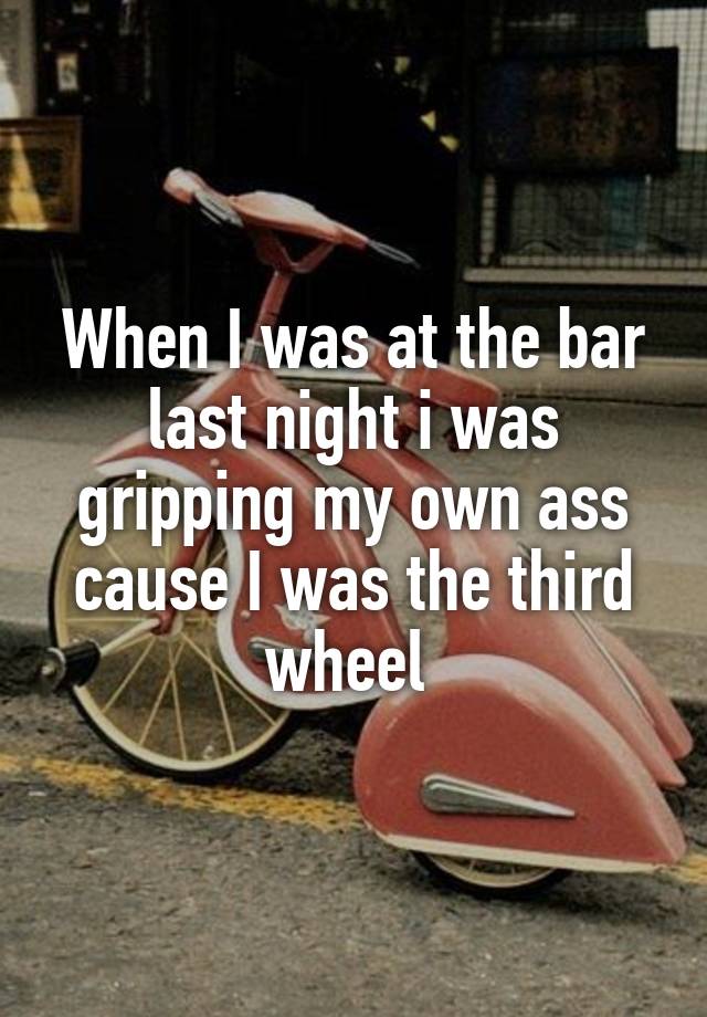 When I was at the bar last night i was gripping my own ass cause I was the third wheel 