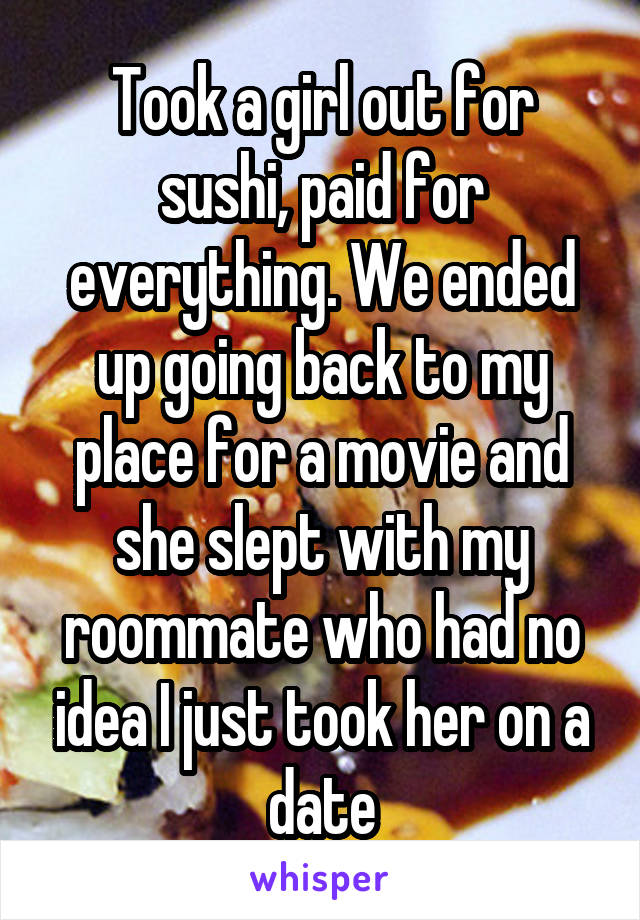 Took a girl out for sushi, paid for everything. We ended up going back to my place for a movie and she slept with my roommate who had no idea I just took her on a date