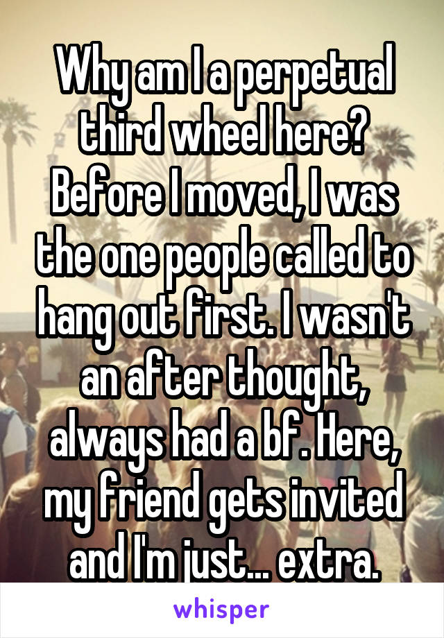 Why am I a perpetual third wheel here? Before I moved, I was the one people called to hang out first. I wasn't an after thought, always had a bf. Here, my friend gets invited and I'm just... extra.