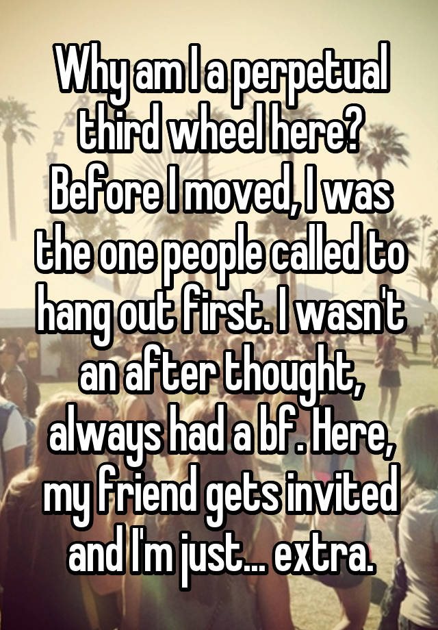 Why am I a perpetual third wheel here? Before I moved, I was the one people called to hang out first. I wasn't an after thought, always had a bf. Here, my friend gets invited and I'm just... extra.